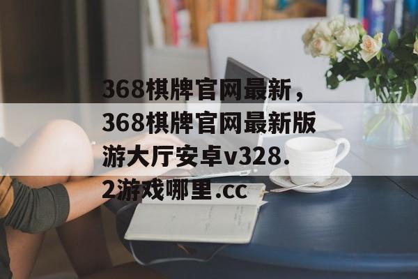 368棋牌官网最新，368棋牌官网最新版游大厅安卓v328.2游戏哪里.cc