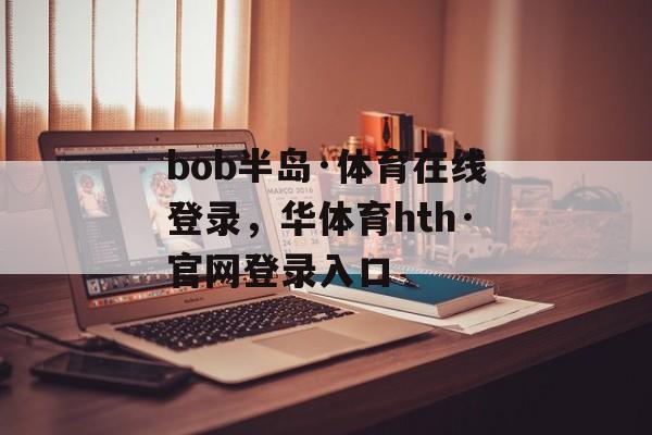 bob半岛·体育在线登录，华体育hth·官网登录入口